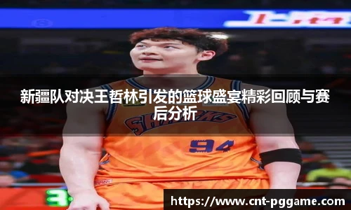 新疆队对决王哲林引发的篮球盛宴精彩回顾与赛后分析